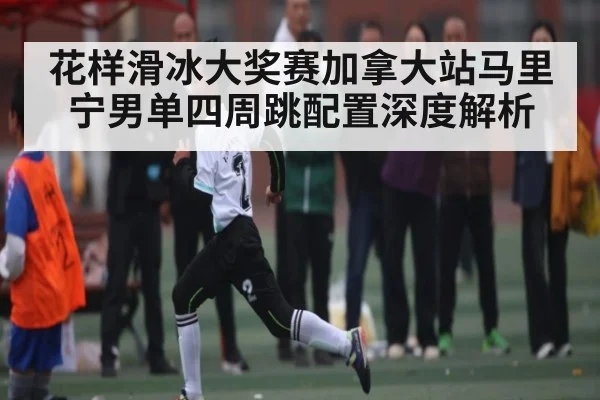 花样滑冰大奖赛加拿大站马里宁男单四周跳配置深度解析